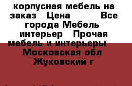 корпусная мебель на заказ › Цена ­ 100 - Все города Мебель, интерьер » Прочая мебель и интерьеры   . Московская обл.,Жуковский г.
